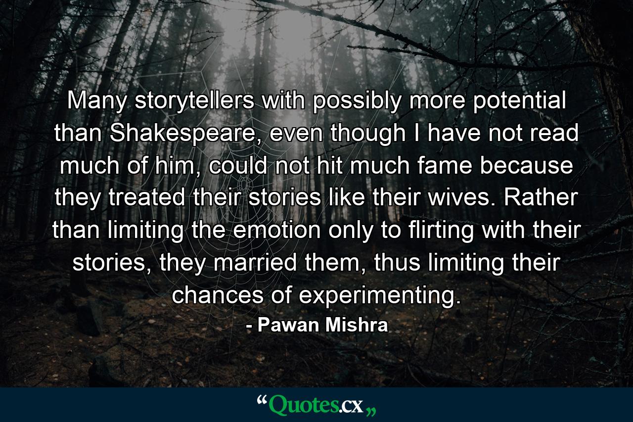 Many storytellers with possibly more potential than Shakespeare, even though I have not read much of him, could not hit much fame because they treated their stories like their wives. Rather than limiting the emotion only to flirting with their stories, they married them, thus limiting their chances of experimenting. - Quote by Pawan Mishra