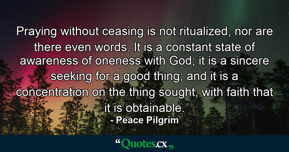 Praying without ceasing is not ritualized, nor are there even words. It is a constant state of awareness of oneness with God; it is a sincere seeking for a good thing; and it is a concentration on the thing sought, with faith that it is obtainable. - Quote by Peace Pilgrim