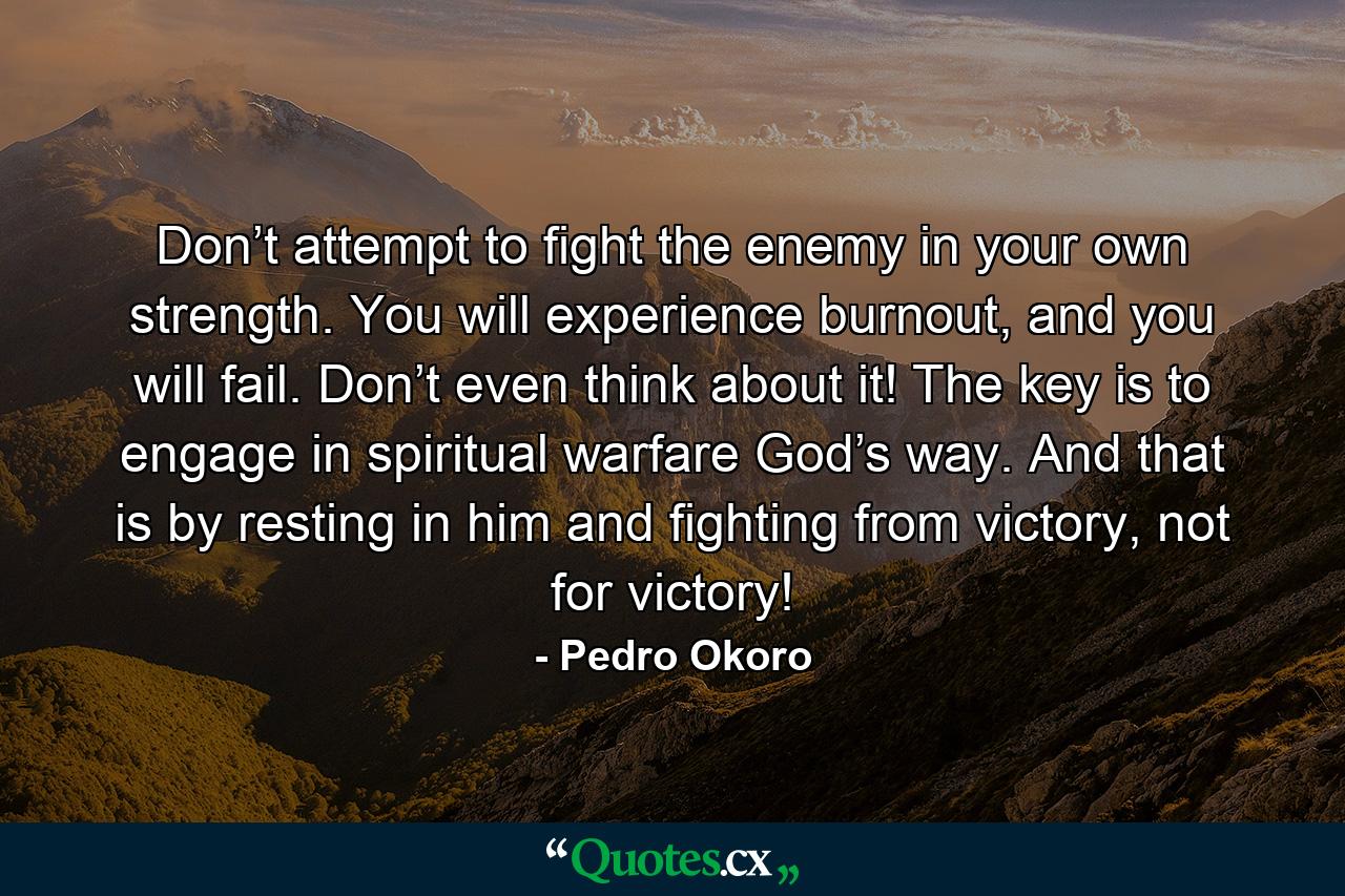 Don’t attempt to fight the enemy in your own strength. You will experience burnout, and you will fail. Don’t even think about it! The key is to engage in spiritual warfare God’s way. And that is by resting in him and fighting from victory, not for victory! - Quote by Pedro Okoro