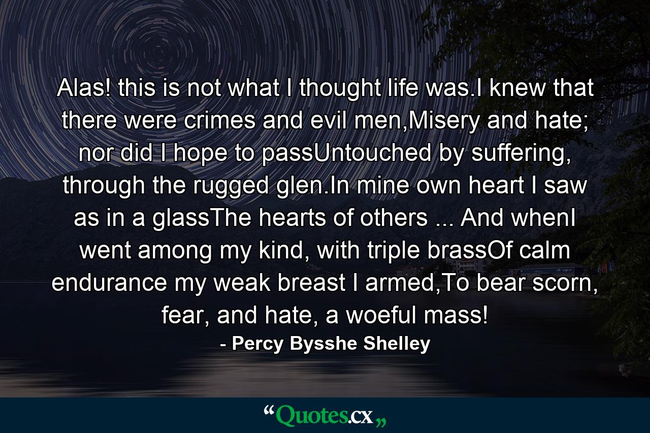 Alas! this is not what I thought life was.I knew that there were crimes and evil men,Misery and hate; nor did I hope to passUntouched by suffering, through the rugged glen.In mine own heart I saw as in a glassThe hearts of others ... And whenI went among my kind, with triple brassOf calm endurance my weak breast I armed,To bear scorn, fear, and hate, a woeful mass! - Quote by Percy Bysshe Shelley