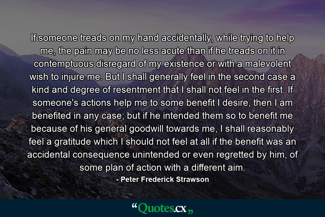 If someone treads on my hand accidentally, while trying to help me, the pain may be no less acute than if he treads on it in contemptuous disregard of my existence or with a malevolent wish to injure me. But I shall generally feel in the second case a kind and degree of resentment that I shall not feel in the first. If someone's actions help me to some benefit I desire, then I am benefited in any case; but if he intended them so to benefit me because of his general goodwill towards me, I shall reasonably feel a gratitude which I should not feel at all if the benefit was an accidental consequence unintended or even regretted by him, of some plan of action with a different aim. - Quote by Peter Frederick Strawson