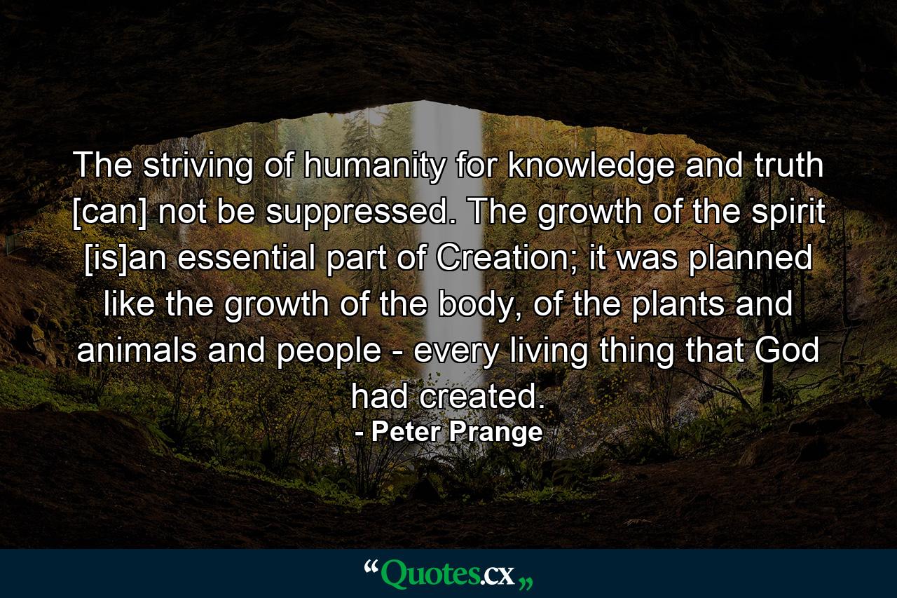 The striving of humanity for knowledge and truth [can] not be suppressed. The growth of the spirit [is]an essential part of Creation; it was planned like the growth of the body, of the plants and animals and people - every living thing that God had created. - Quote by Peter Prange