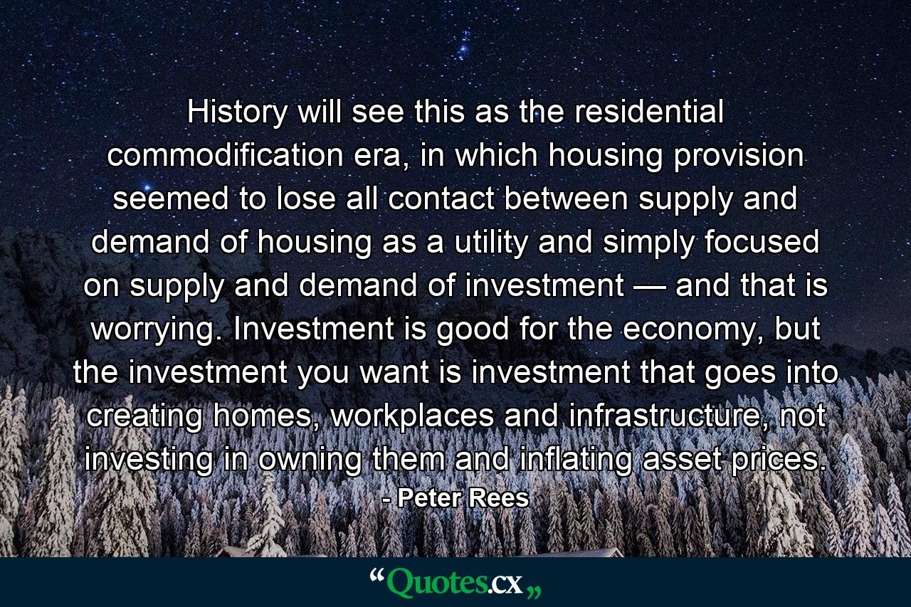 History will see this as the residential commodification era, in which housing provision seemed to lose all contact between supply and demand of housing as a utility and simply focused on supply and demand of investment — and that is worrying. Investment is good for the economy, but the investment you want is investment that goes into creating homes, workplaces and infrastructure, not investing in owning them and inflating asset prices. - Quote by Peter Rees