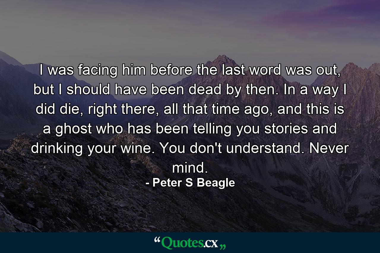 I was facing him before the last word was out, but I should have been dead by then. In a way I did die, right there, all that time ago, and this is a ghost who has been telling you stories and drinking your wine. You don't understand. Never mind. - Quote by Peter S Beagle