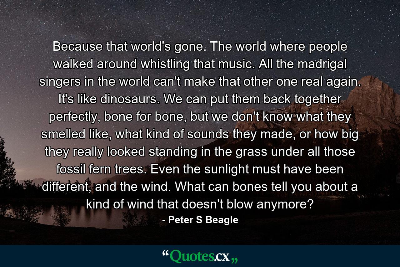 Because that world's gone. The world where people walked around whistling that music. All the madrigal singers in the world can't make that other one real again. It's like dinosaurs. We can put them back together perfectly, bone for bone, but we don't know what they smelled like, what kind of sounds they made, or how big they really looked standing in the grass under all those fossil fern trees. Even the sunlight must have been different, and the wind. What can bones tell you about a kind of wind that doesn't blow anymore? - Quote by Peter S Beagle