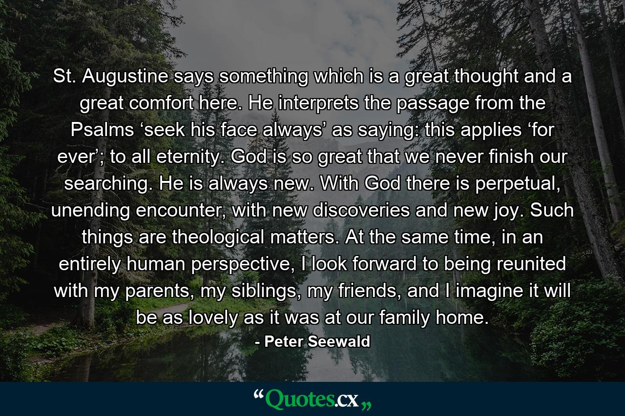 St. Augustine says something which is a great thought and a great comfort here. He interprets the passage from the Psalms ‘seek his face always’ as saying: this applies ‘for ever’; to all eternity. God is so great that we never finish our searching. He is always new. With God there is perpetual, unending encounter, with new discoveries and new joy. Such things are theological matters. At the same time, in an entirely human perspective, I look forward to being reunited with my parents, my siblings, my friends, and I imagine it will be as lovely as it was at our family home. - Quote by Peter Seewald