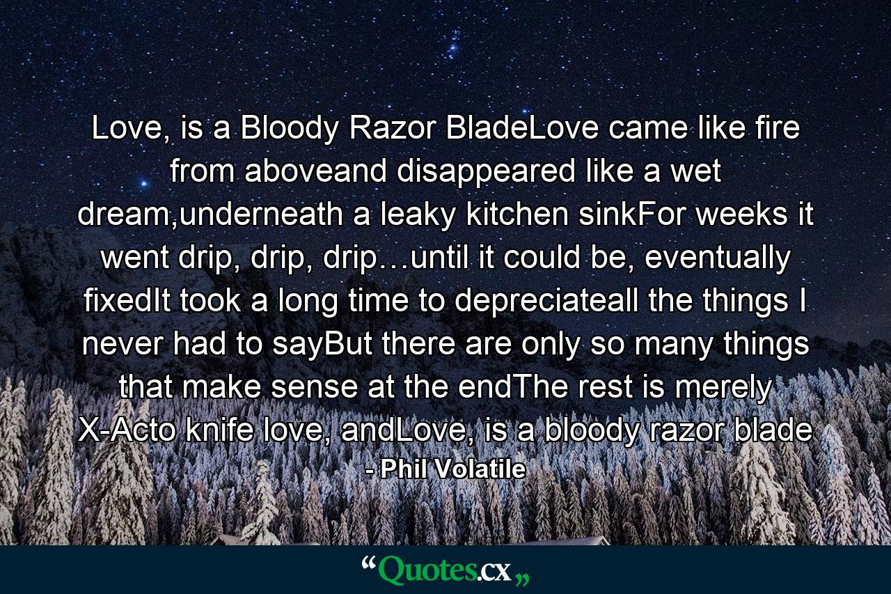 Love, is a Bloody Razor BladeLove came like fire from aboveand disappeared like a wet dream,underneath a leaky kitchen sinkFor weeks it went drip, drip, drip…until it could be, eventually fixedIt took a long time to depreciateall the things I never had to sayBut there are only so many things that make sense at the endThe rest is merely X-Acto knife love, andLove, is a bloody razor blade - Quote by Phil Volatile