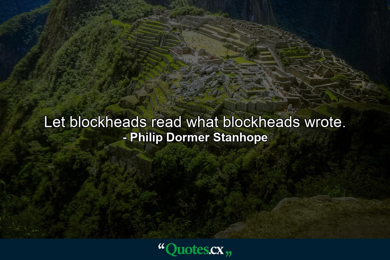 Let blockheads read what blockheads wrote. - Quote by Philip Dormer Stanhope