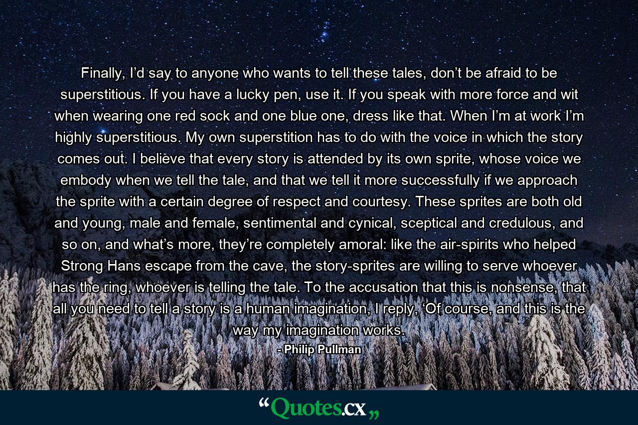 Finally, I’d say to anyone who wants to tell these tales, don’t be afraid to be superstitious. If you have a lucky pen, use it. If you speak with more force and wit when wearing one red sock and one blue one, dress like that. When I’m at work I’m highly superstitious. My own superstition has to do with the voice in which the story comes out. I believe that every story is attended by its own sprite, whose voice we embody when we tell the tale, and that we tell it more successfully if we approach the sprite with a certain degree of respect and courtesy. These sprites are both old and young, male and female, sentimental and cynical, sceptical and credulous, and so on, and what’s more, they’re completely amoral: like the air-spirits who helped Strong Hans escape from the cave, the story-sprites are willing to serve whoever has the ring, whoever is telling the tale. To the accusation that this is nonsense, that all you need to tell a story is a human imagination, I reply, ‘Of course, and this is the way my imagination works. - Quote by Philip Pullman