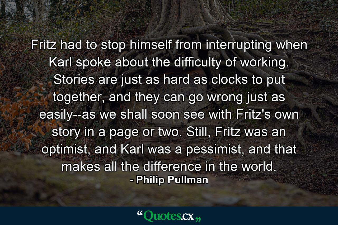 Fritz had to stop himself from interrupting when Karl spoke about the difficulty of working. Stories are just as hard as clocks to put together, and they can go wrong just as easily--as we shall soon see with Fritz's own story in a page or two. Still, Fritz was an optimist, and Karl was a pessimist, and that makes all the difference in the world. - Quote by Philip Pullman