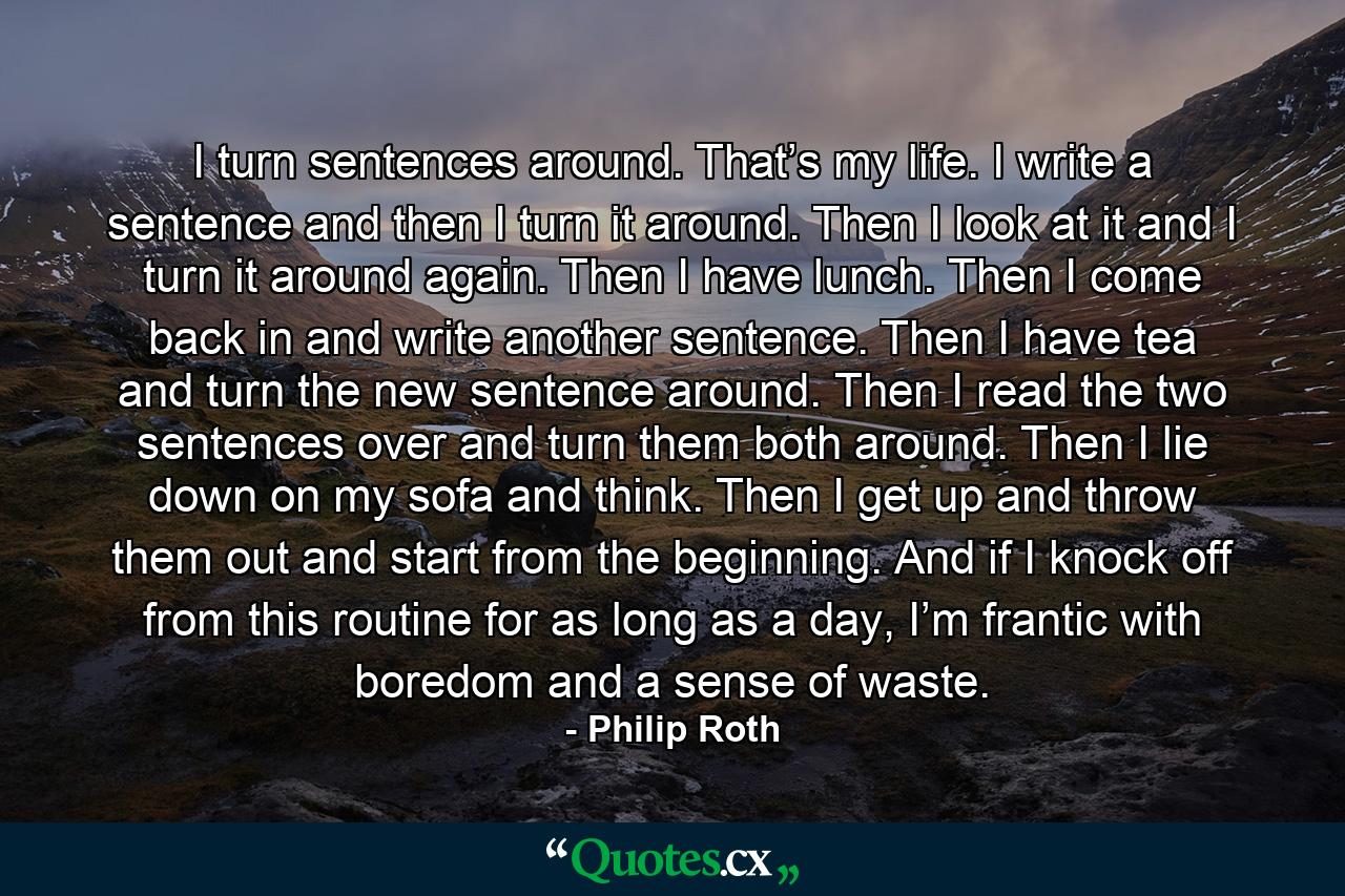 I turn sentences around. That’s my life. I write a sentence and then I turn it around. Then I look at it and I turn it around again. Then I have lunch. Then I come back in and write another sentence. Then I have tea and turn the new sentence around. Then I read the two sentences over and turn them both around. Then I lie down on my sofa and think. Then I get up and throw them out and start from the beginning. And if I knock off from this routine for as long as a day, I’m frantic with boredom and a sense of waste. - Quote by Philip Roth