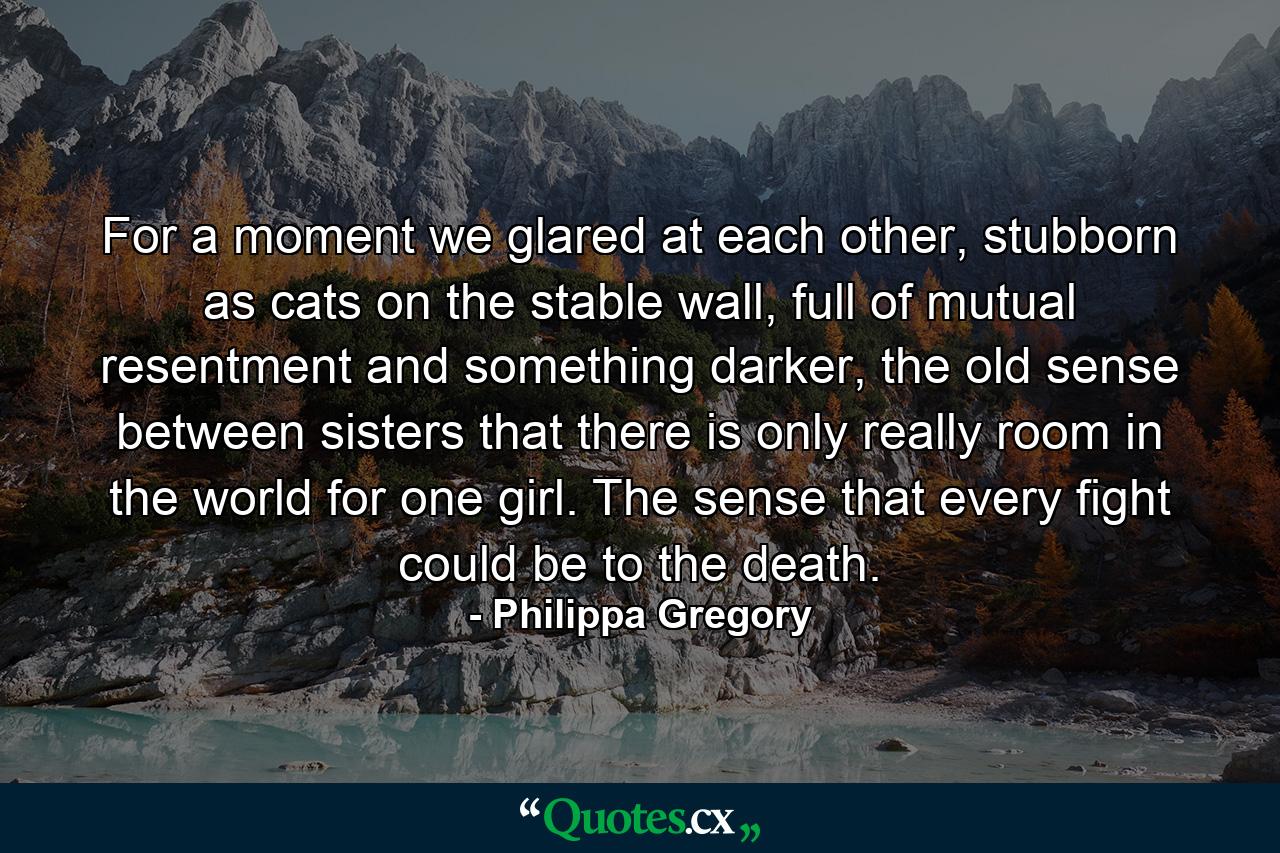 For a moment we glared at each other, stubborn as cats on the stable wall, full of mutual resentment and something darker, the old sense between sisters that there is only really room in the world for one girl. The sense that every fight could be to the death. - Quote by Philippa Gregory