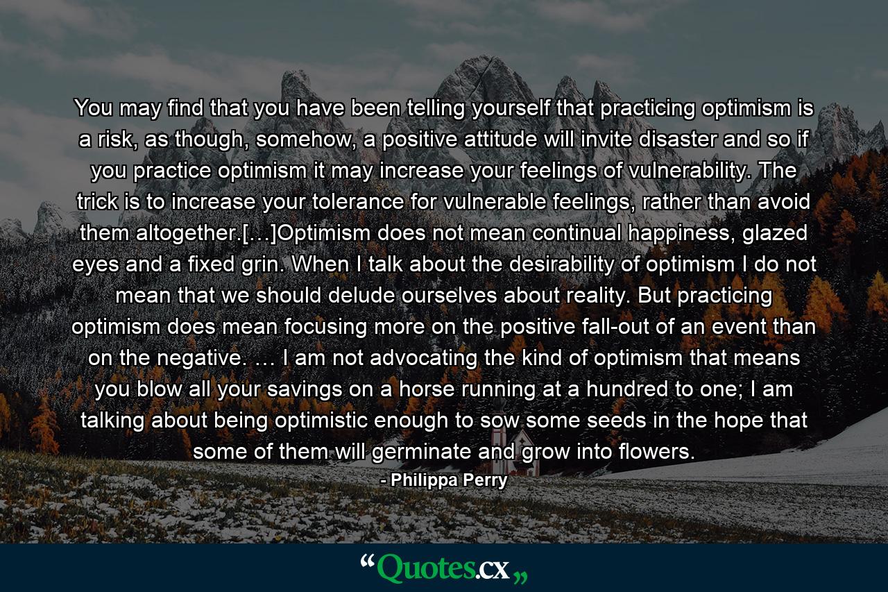 You may find that you have been telling yourself that practicing optimism is a risk, as though, somehow, a positive attitude will invite disaster and so if you practice optimism it may increase your feelings of vulnerability. The trick is to increase your tolerance for vulnerable feelings, rather than avoid them altogether.[…]Optimism does not mean continual happiness, glazed eyes and a fixed grin. When I talk about the desirability of optimism I do not mean that we should delude ourselves about reality. But practicing optimism does mean focusing more on the positive fall-out of an event than on the negative. … I am not advocating the kind of optimism that means you blow all your savings on a horse running at a hundred to one; I am talking about being optimistic enough to sow some seeds in the hope that some of them will germinate and grow into flowers. - Quote by Philippa Perry