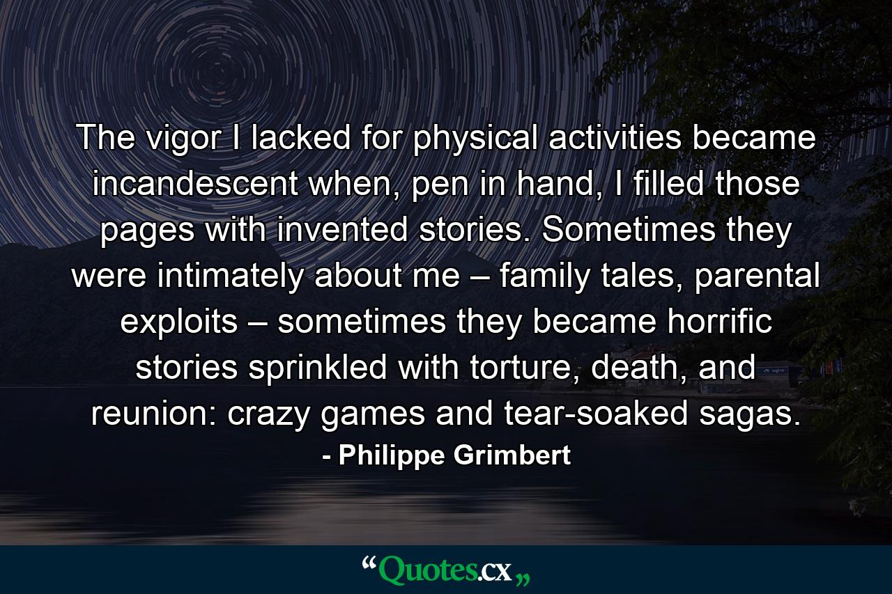 The vigor I lacked for physical activities became incandescent when, pen in hand, I filled those pages with invented stories. Sometimes they were intimately about me – family tales, parental exploits – sometimes they became horrific stories sprinkled with torture, death, and reunion: crazy games and tear-soaked sagas. - Quote by Philippe Grimbert