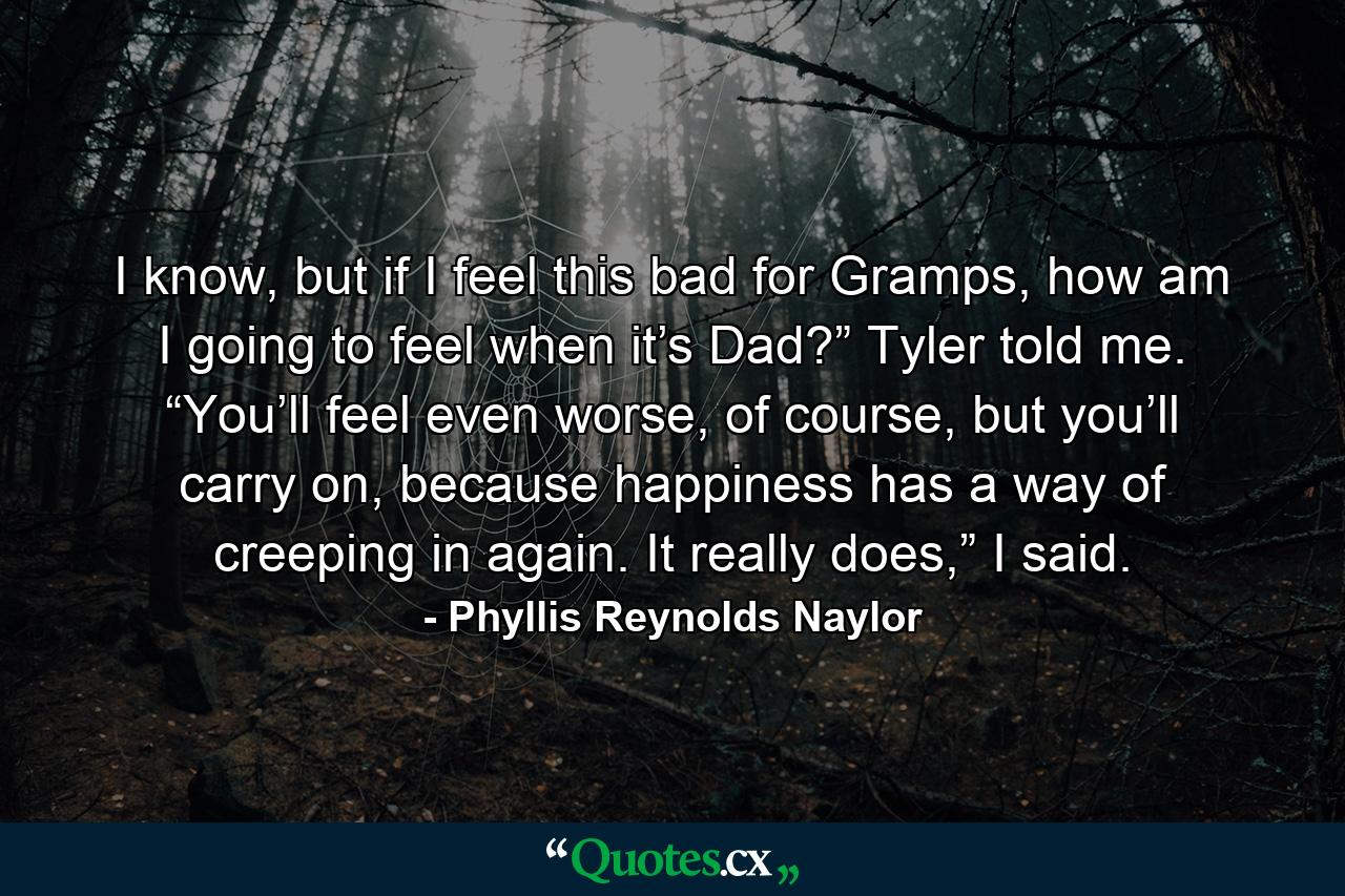 I know, but if I feel this bad for Gramps, how am I going to feel when it’s Dad?” Tyler told me. “You’ll feel even worse, of course, but you’ll carry on, because happiness has a way of creeping in again. It really does,” I said. - Quote by Phyllis Reynolds Naylor