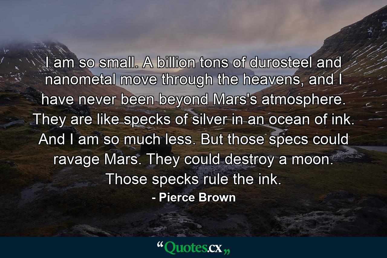 I am so small. A billion tons of durosteel and nanometal move through the heavens, and I have never been beyond Mars's atmosphere. They are like specks of silver in an ocean of ink. And I am so much less. But those specs could ravage Mars. They could destroy a moon. Those specks rule the ink. - Quote by Pierce Brown