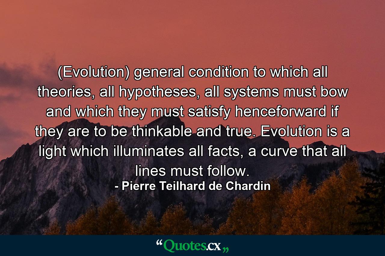 (Evolution) general condition to which all theories, all hypotheses, all systems must bow and which they must satisfy henceforward if they are to be thinkable and true. Evolution is a light which illuminates all facts, a curve that all lines must follow. - Quote by Pierre Teilhard de Chardin