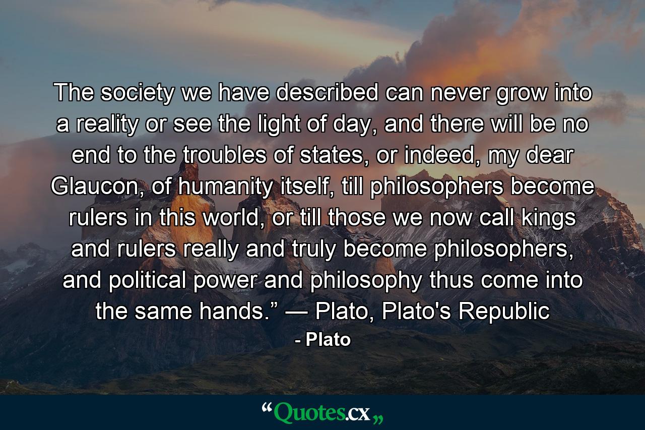 The society we have described can never grow into a reality or see the light of day, and there will be no end to the troubles of states, or indeed, my dear Glaucon, of humanity itself, till philosophers become rulers in this world, or till those we now call kings and rulers really and truly become philosophers, and political power and philosophy thus come into the same hands.” ― Plato, Plato's Republic - Quote by Plato