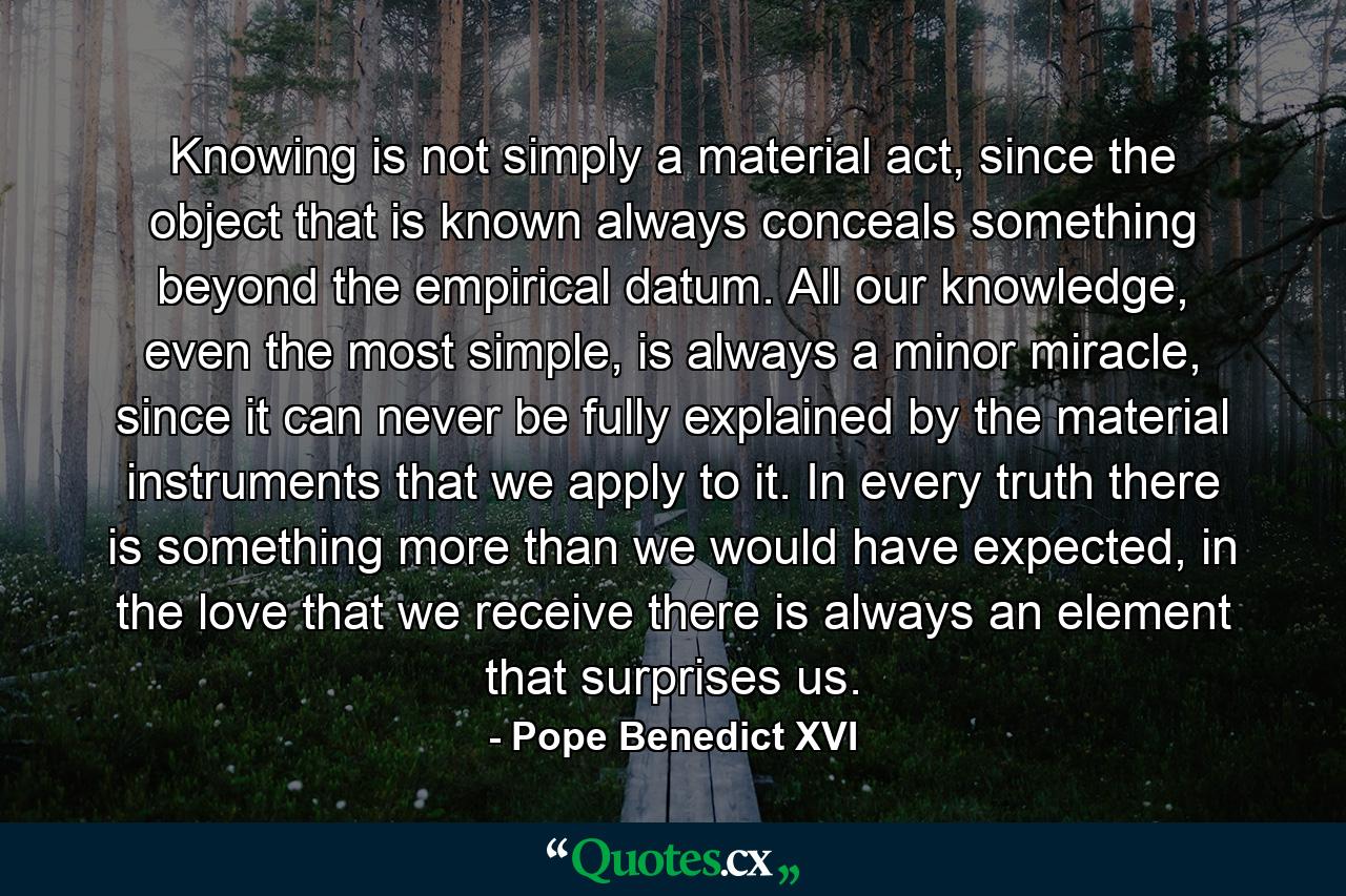 Knowing is not simply a material act, since the object that is known always conceals something beyond the empirical datum. All our knowledge, even the most simple, is always a minor miracle, since it can never be fully explained by the material instruments that we apply to it. In every truth there is something more than we would have expected, in the love that we receive there is always an element that surprises us. - Quote by Pope Benedict XVI