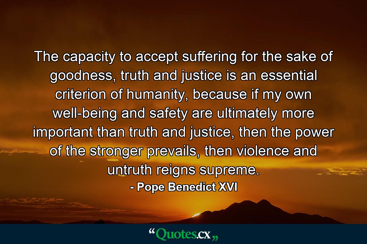 The capacity to accept suffering for the sake of goodness, truth and justice is an essential criterion of humanity, because if my own well-being and safety are ultimately more important than truth and justice, then the power of the stronger prevails, then violence and untruth reigns supreme. - Quote by Pope Benedict XVI