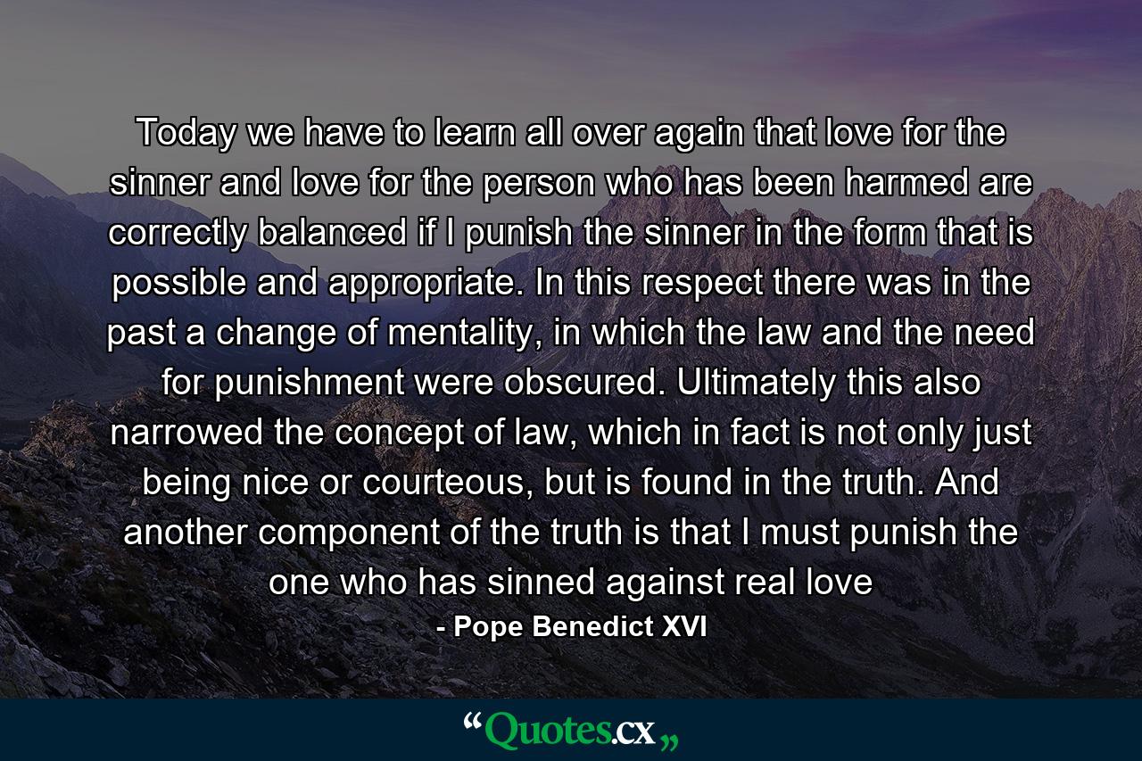 Today we have to learn all over again that love for the sinner and love for the person who has been harmed are correctly balanced if I punish the sinner in the form that is possible and appropriate. In this respect there was in the past a change of mentality, in which the law and the need for punishment were obscured. Ultimately this also narrowed the concept of law, which in fact is not only just being nice or courteous, but is found in the truth. And another component of the truth is that I must punish the one who has sinned against real love - Quote by Pope Benedict XVI