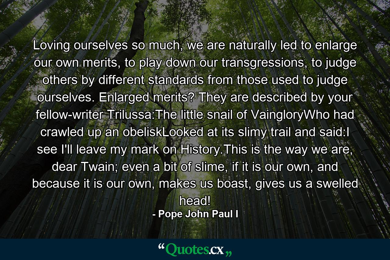 Loving ourselves so much, we are naturally led to enlarge our own merits, to play down our transgressions, to judge others by different standards from those used to judge ourselves. Enlarged merits? They are described by your fellow-writer Trilussa:The little snail of VaingloryWho had crawled up an obeliskLooked at its slimy trail and said:I see I'll leave my mark on History.This is the way we are, dear Twain; even a bit of slime, if it is our own, and because it is our own, makes us boast, gives us a swelled head! - Quote by Pope John Paul I