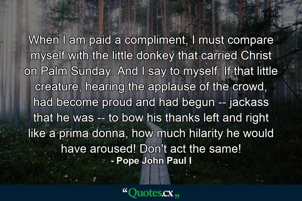 When I am paid a compliment, I must compare myself with the little donkey that carried Christ on Palm Sunday. And I say to myself: If that little creature, hearing the applause of the crowd, had become proud and had begun -- jackass that he was -- to bow his thanks left and right like a prima donna, how much hilarity he would have aroused! Don't act the same! - Quote by Pope John Paul I