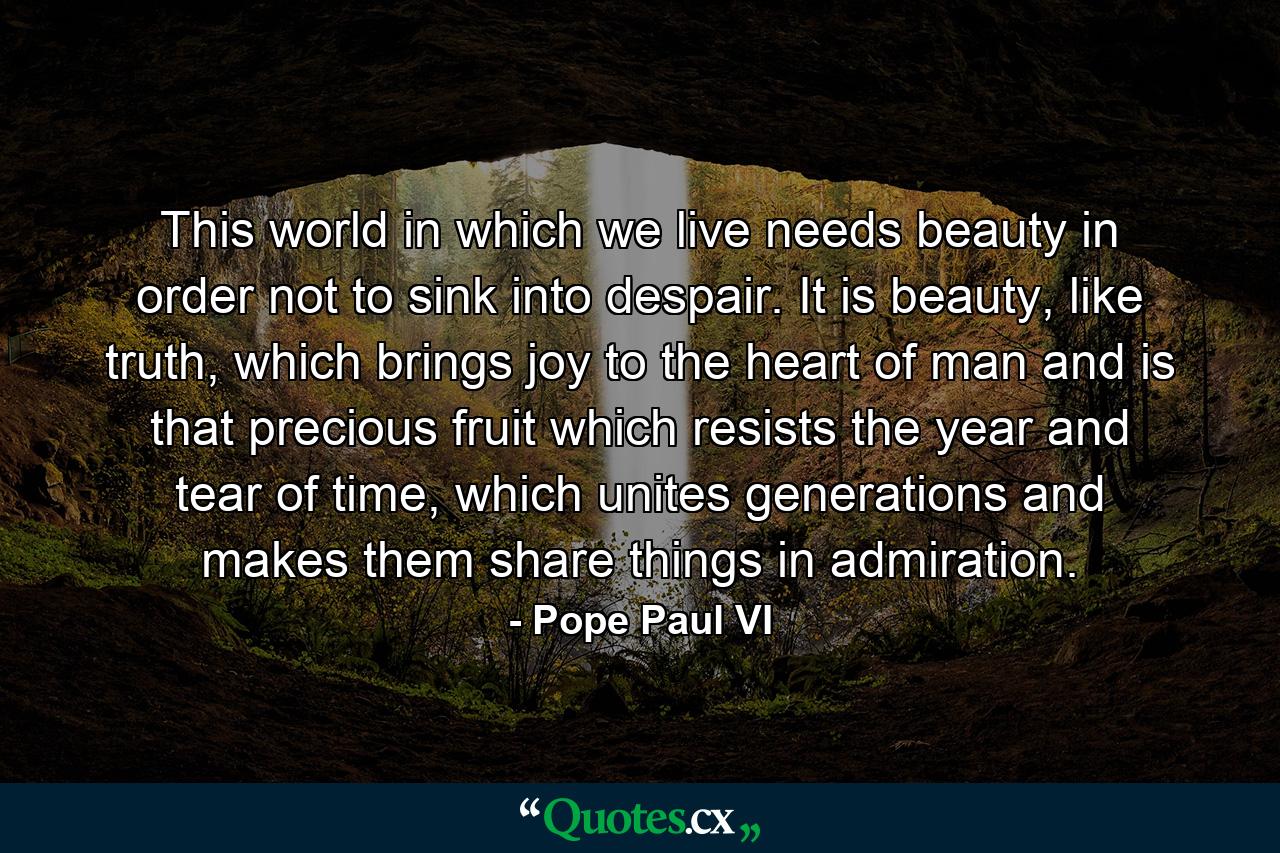 This world in which we live needs beauty in order not to sink into despair. It is beauty, like truth, which brings joy to the heart of man and is that precious fruit which resists the year and tear of time, which unites generations and makes them share things in admiration. - Quote by Pope Paul VI