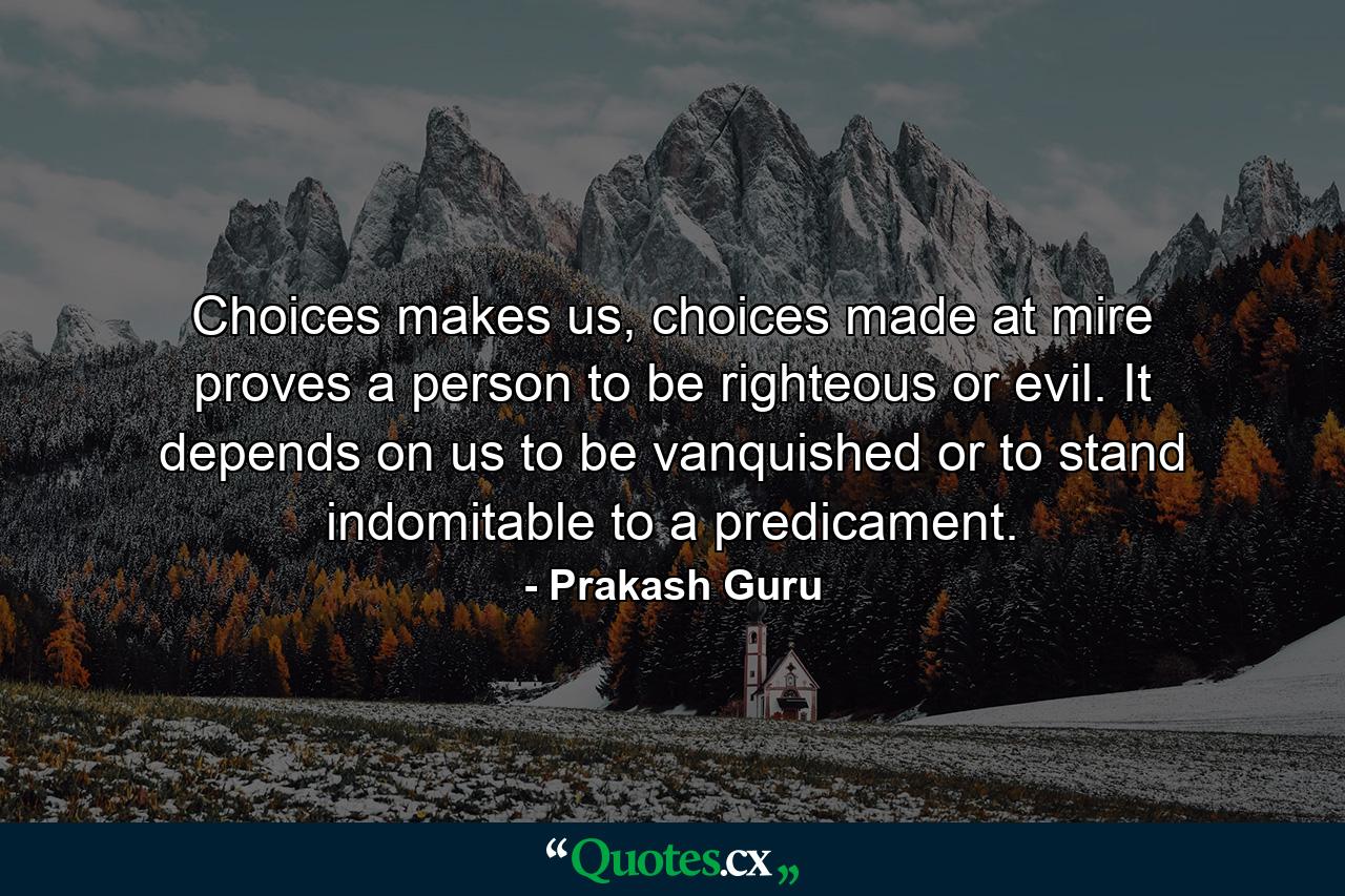 Choices makes us, choices made at mire proves a person to be righteous or evil. It depends on us to be vanquished or to stand indomitable to a predicament. - Quote by Prakash Guru