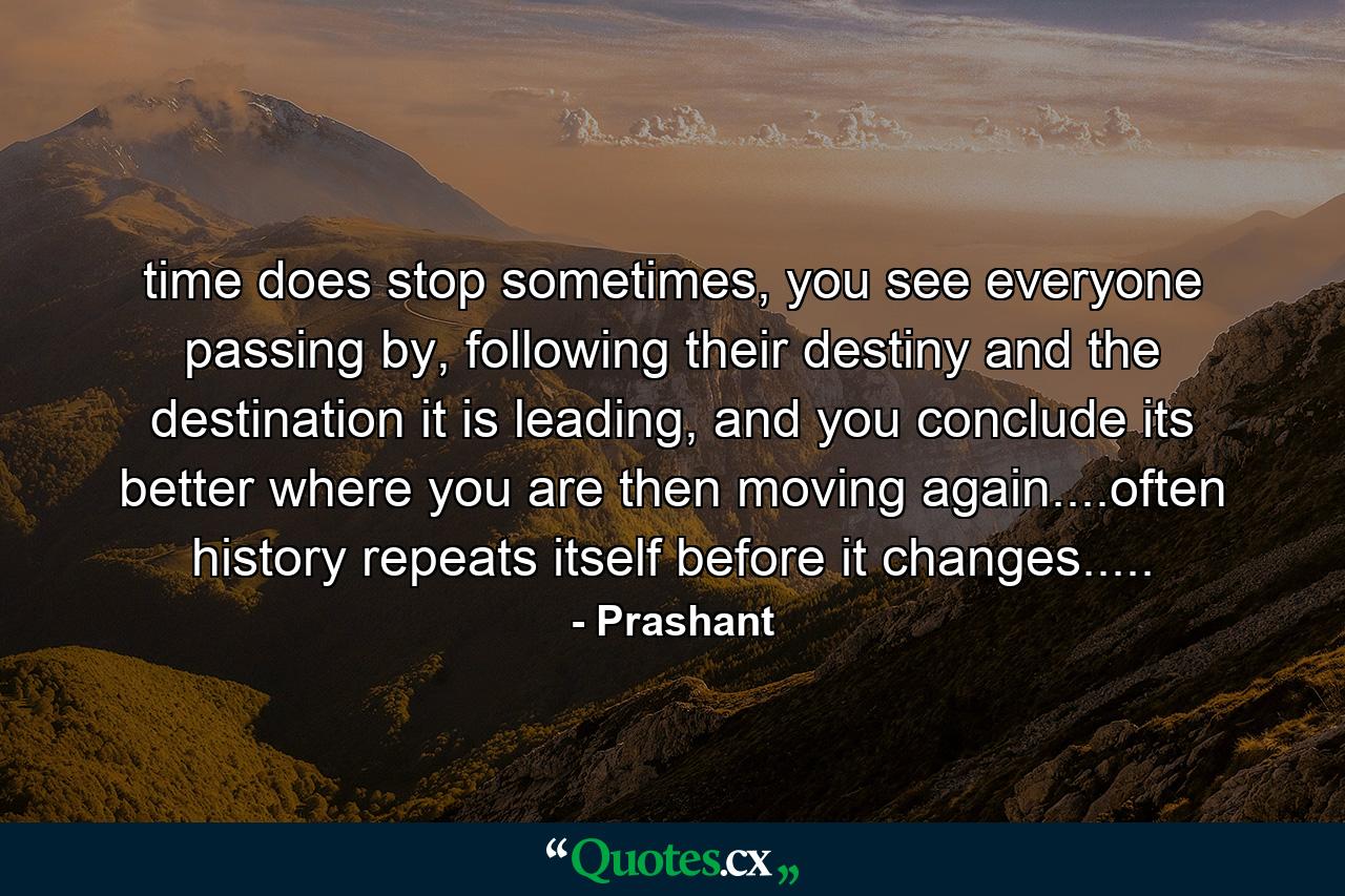 time does stop sometimes, you see everyone passing by, following their destiny and the destination it is leading, and you conclude its better where you are then moving again....often history repeats itself before it changes..... - Quote by Prashant