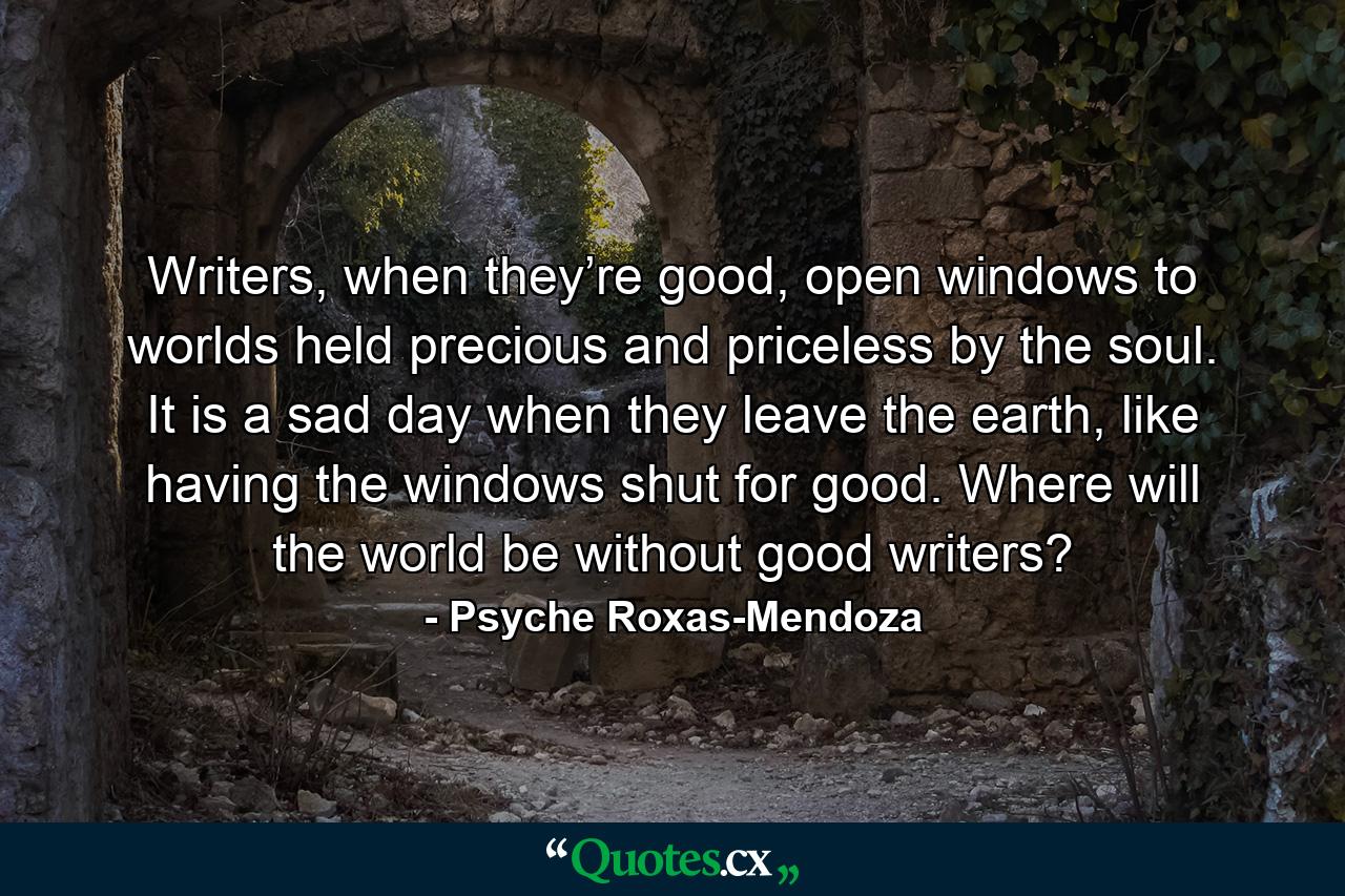 Writers, when they’re good, open windows to worlds held precious and priceless by the soul. It is a sad day when they leave the earth, like having the windows shut for good. Where will the world be without good writers? - Quote by Psyche Roxas-Mendoza