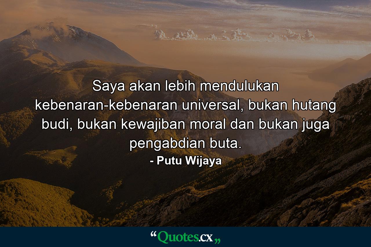 Saya akan lebih mendulukan kebenaran-kebenaran universal, bukan hutang budi, bukan kewajiban moral dan bukan juga pengabdian buta. - Quote by Putu Wijaya