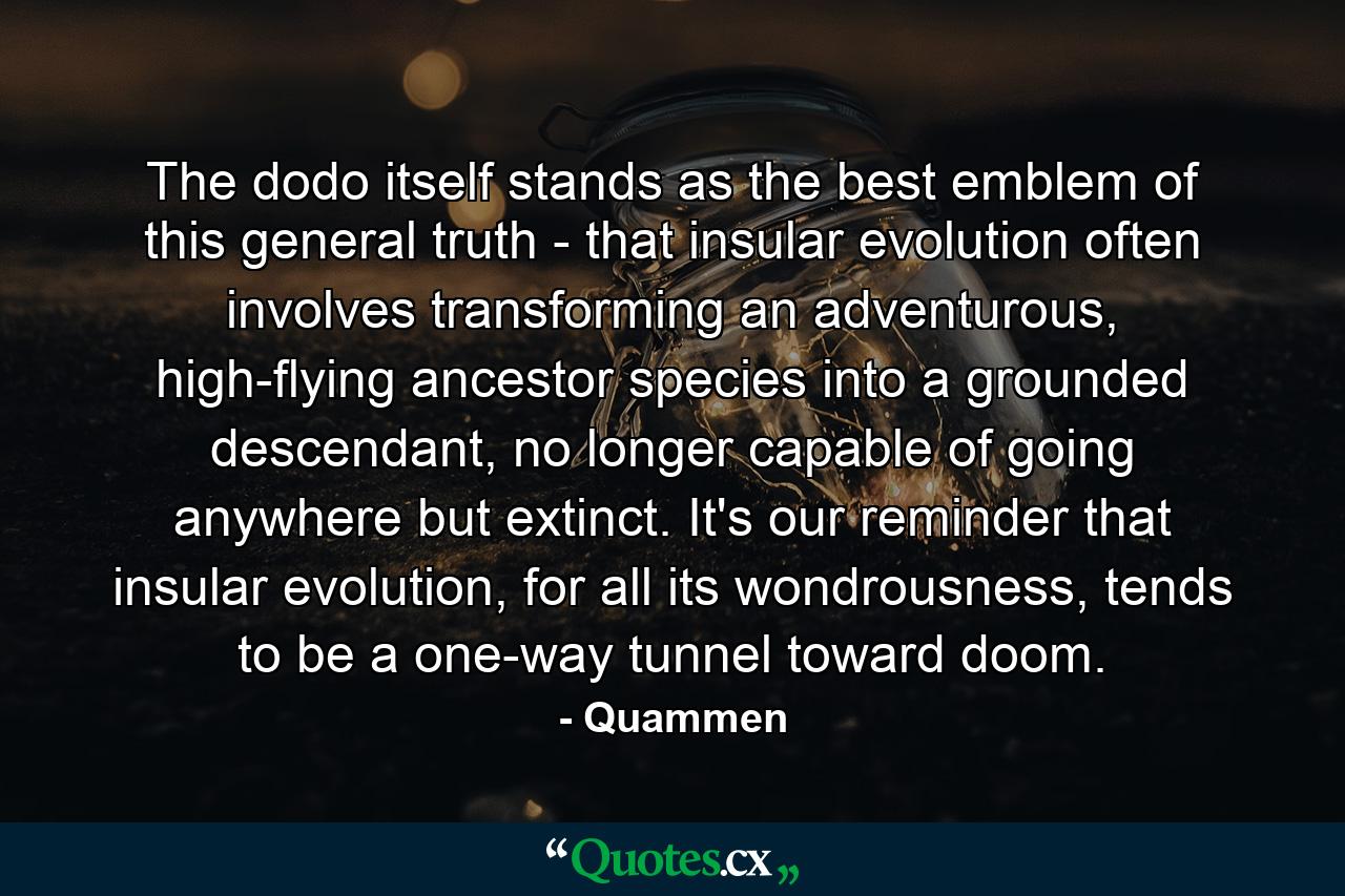 The dodo itself stands as the best emblem of this general truth - that insular evolution often involves transforming an adventurous, high-flying ancestor species into a grounded descendant, no longer capable of going anywhere but extinct. It's our reminder that insular evolution, for all its wondrousness, tends to be a one-way tunnel toward doom. - Quote by Quammen