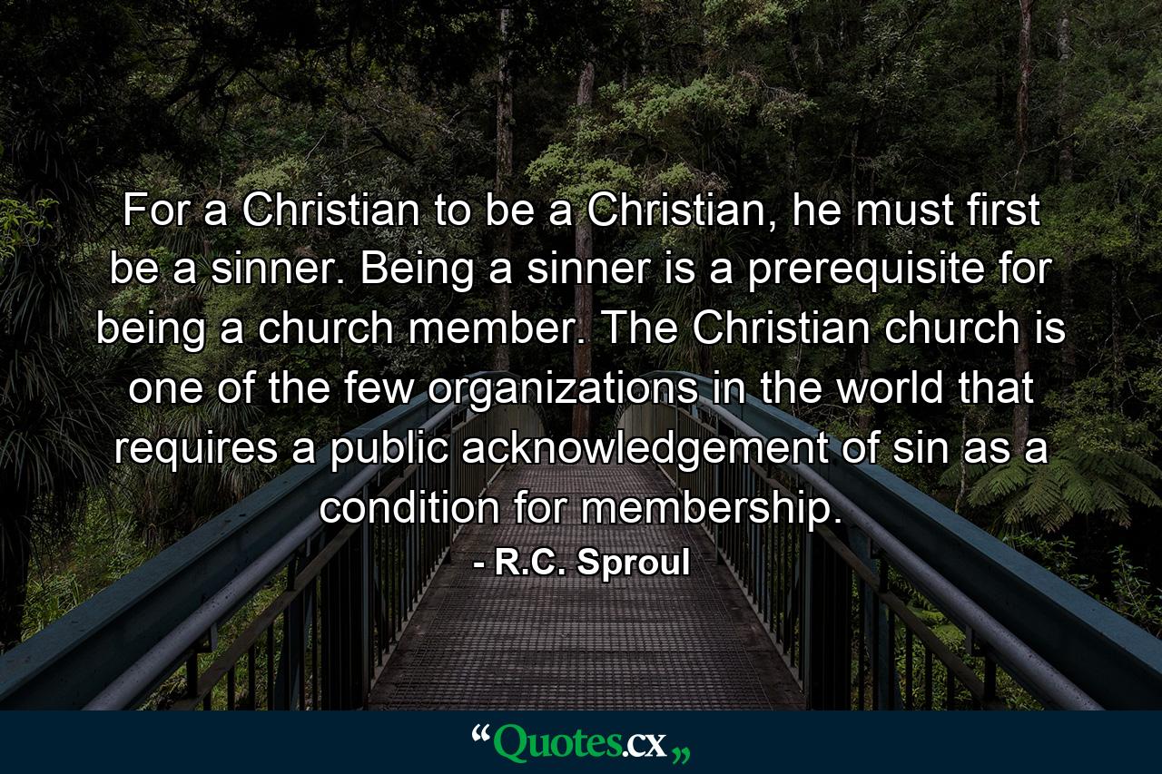 For a Christian to be a Christian, he must first be a sinner. Being a sinner is a prerequisite for being a church member. The Christian church is one of the few organizations in the world that requires a public acknowledgement of sin as a condition for membership. - Quote by R.C. Sproul