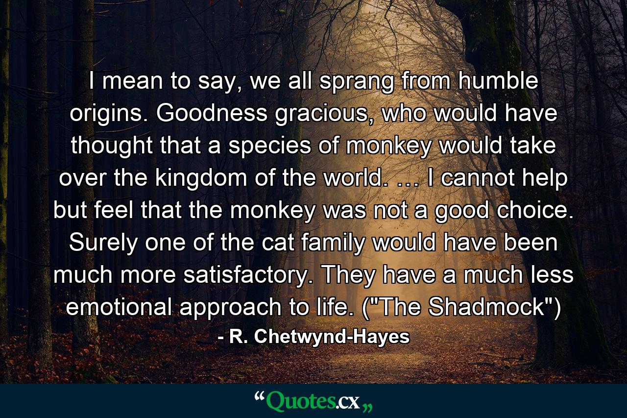 I mean to say, we all sprang from humble origins. Goodness gracious, who would have thought that a species of monkey would take over the kingdom of the world. … I cannot help but feel that the monkey was not a good choice. Surely one of the cat family would have been much more satisfactory. They have a much less emotional approach to life. (