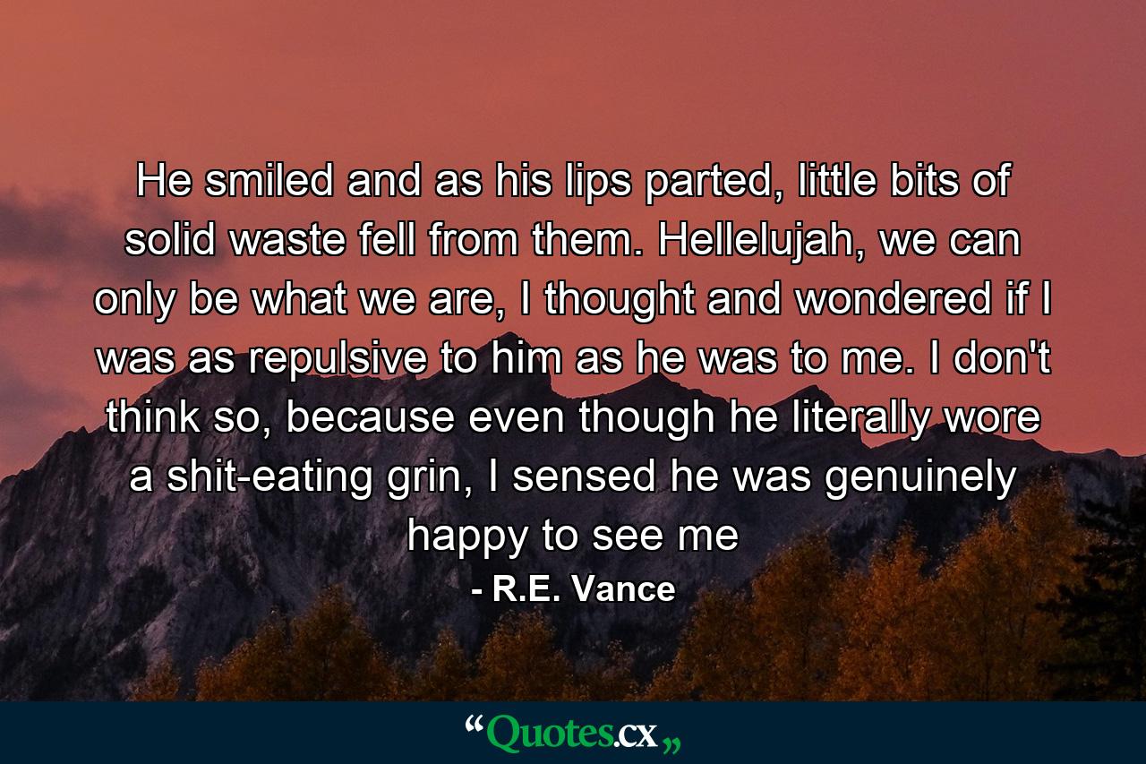 He smiled and as his lips parted, little bits of solid waste fell from them. Hellelujah, we can only be what we are, I thought and wondered if I was as repulsive to him as he was to me. I don't think so, because even though he literally wore a shit-eating grin, I sensed he was genuinely happy to see me - Quote by R.E. Vance