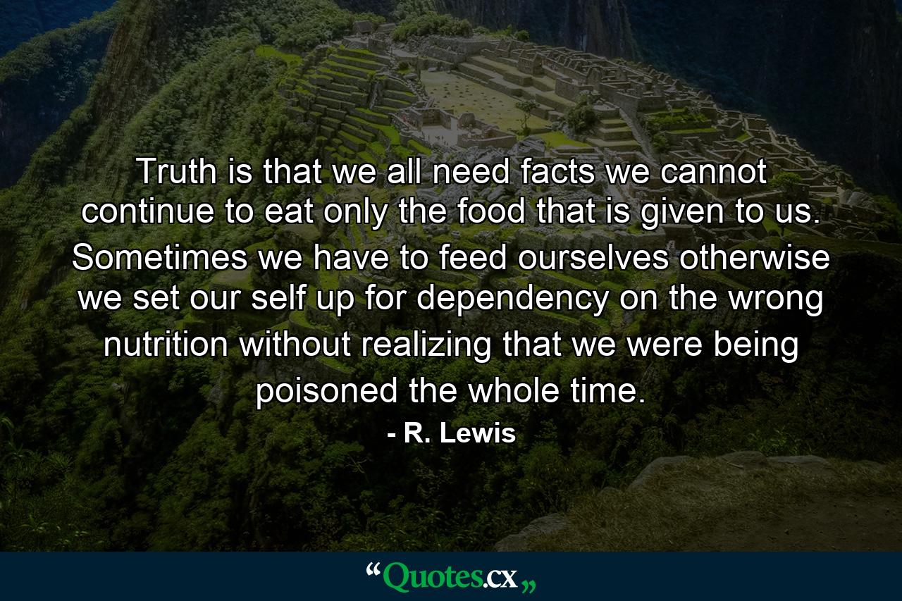 Truth  is that we all need facts we cannot continue to eat only the food that is given to us. Sometimes we have to feed ourselves otherwise we set our self up for dependency on the wrong nutrition without realizing that we were being poisoned the whole time. - Quote by R. Lewis