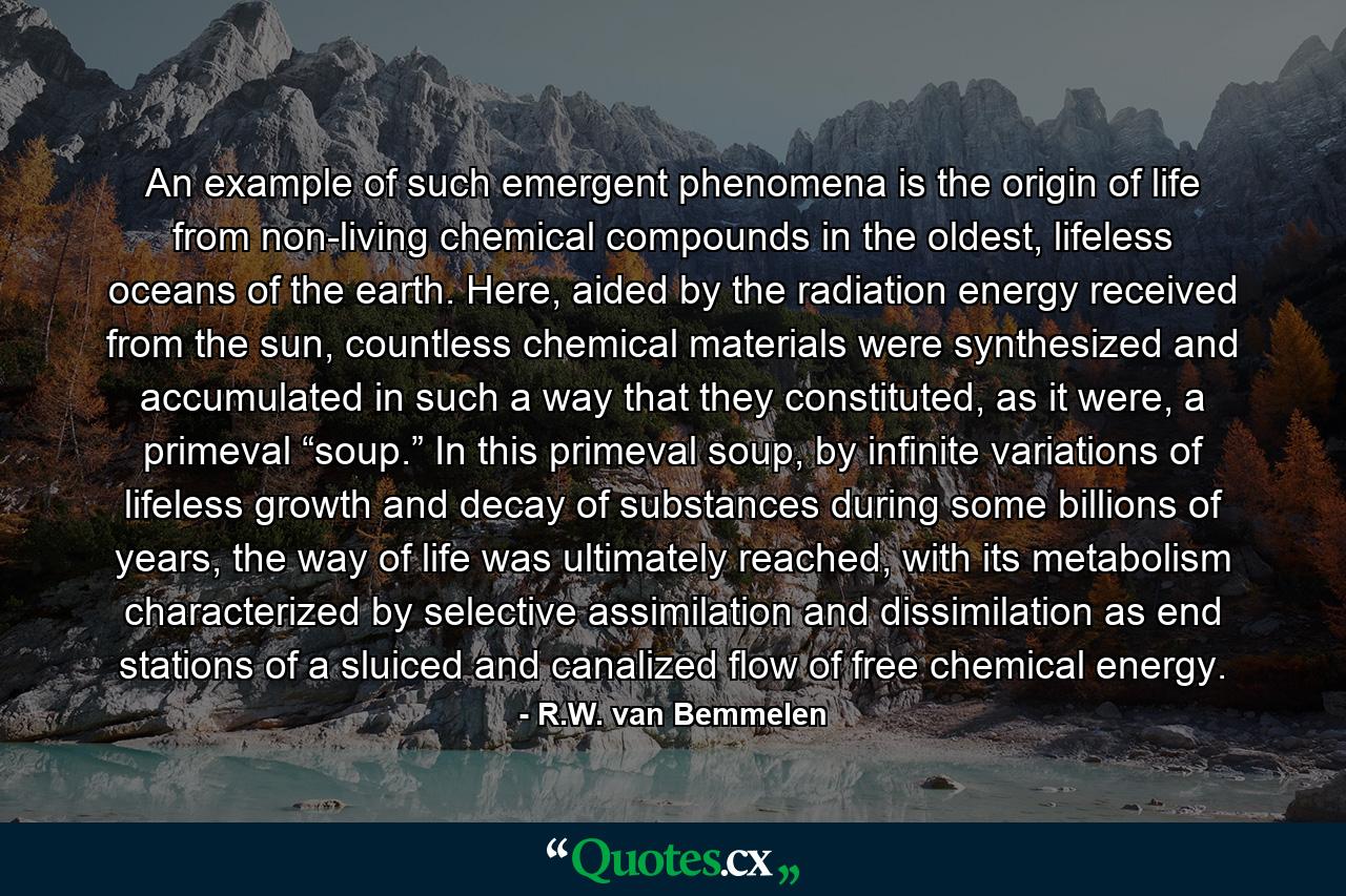 An example of such emergent phenomena is the origin of life from non-living chemical compounds in the oldest, lifeless oceans of the earth. Here, aided by the radiation energy received from the sun, countless chemical materials were synthesized and accumulated in such a way that they constituted, as it were, a primeval “soup.” In this primeval soup, by infinite variations of lifeless growth and decay of substances during some billions of years, the way of life was ultimately reached, with its metabolism characterized by selective assimilation and dissimilation as end stations of a sluiced and canalized flow of free chemical energy. - Quote by R.W. van Bemmelen