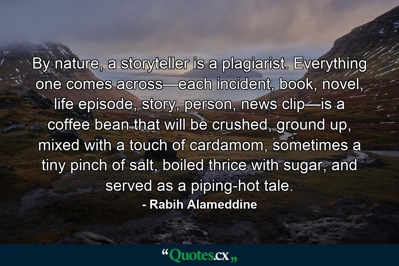 By nature, a storyteller is a plagiarist. Everything one comes across—each incident, book, novel, life episode, story, person, news clip—is a coffee bean that will be crushed, ground up, mixed with a touch of cardamom, sometimes a tiny pinch of salt, boiled thrice with sugar, and served as a piping-hot tale. - Quote by Rabih Alameddine