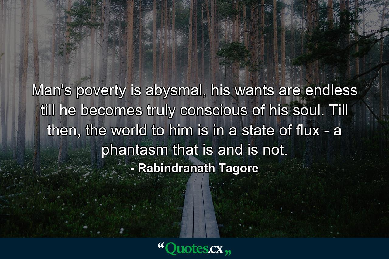 Man's poverty is abysmal, his wants are endless till he becomes truly conscious of his soul. Till then, the world to him is in a state of flux - a phantasm that is and is not. - Quote by Rabindranath Tagore