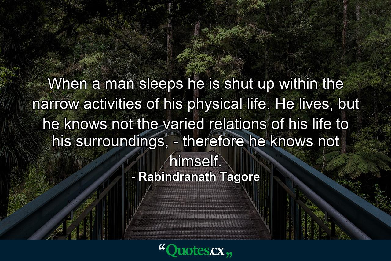 When a man sleeps he is shut up within the narrow activities of his physical life. He lives, but he knows not the varied relations of his life to his surroundings, - therefore he knows not himself. - Quote by Rabindranath Tagore