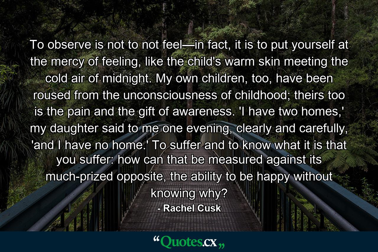 To observe is not to not feel—in fact, it is to put yourself at the mercy of feeling, like the child's warm skin meeting the cold air of midnight. My own children, too, have been roused from the unconsciousness of childhood; theirs too is the pain and the gift of awareness. 'I have two homes,' my daughter said to me one evening, clearly and carefully, 'and I have no home.' To suffer and to know what it is that you suffer: how can that be measured against its much-prized opposite, the ability to be happy without knowing why? - Quote by Rachel Cusk