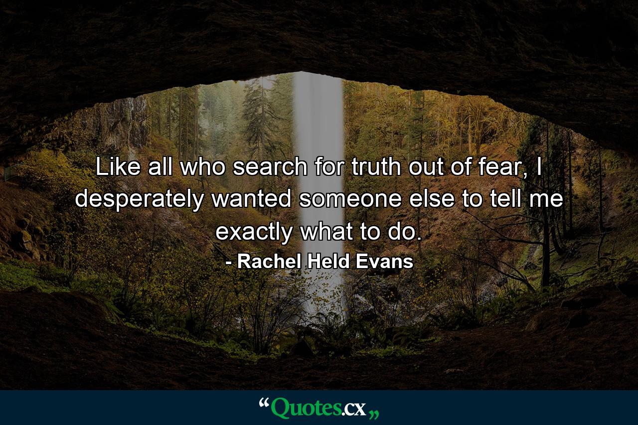 Like all who search for truth out of fear, I desperately wanted someone else to tell me exactly what to do. - Quote by Rachel Held Evans