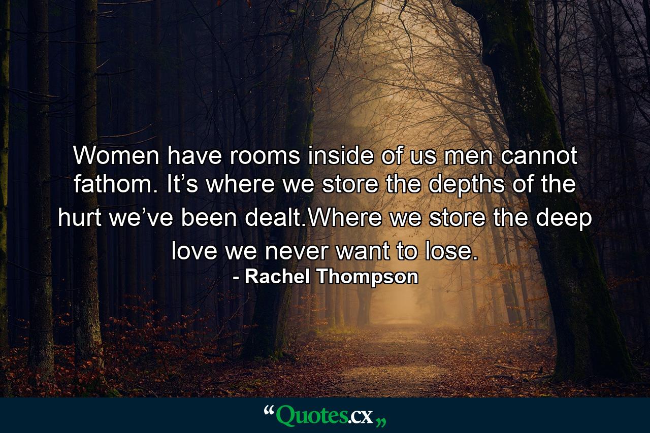 Women have rooms inside of us men cannot fathom. It’s where we store the depths of the hurt we’ve been dealt.Where we store the deep love we never want to lose. - Quote by Rachel Thompson