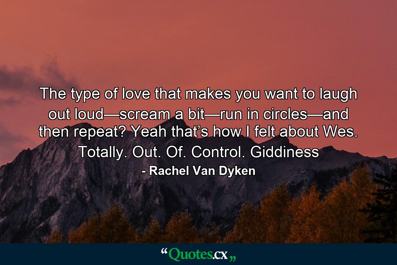 The type of love that makes you want to laugh out loud—scream a bit—run in circles—and then repeat? Yeah that’s how I felt about Wes. Totally. Out. Of. Control. Giddiness - Quote by Rachel Van Dyken