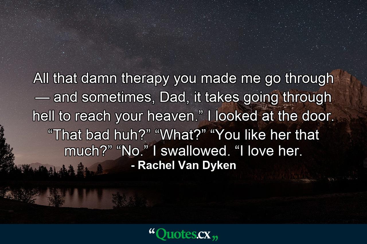 All that damn therapy you made me go through — and sometimes, Dad, it takes going through hell to reach your heaven.” I looked at the door. “That bad huh?” “What?” “You like her that much?” “No.” I swallowed. “I love her. - Quote by Rachel Van Dyken