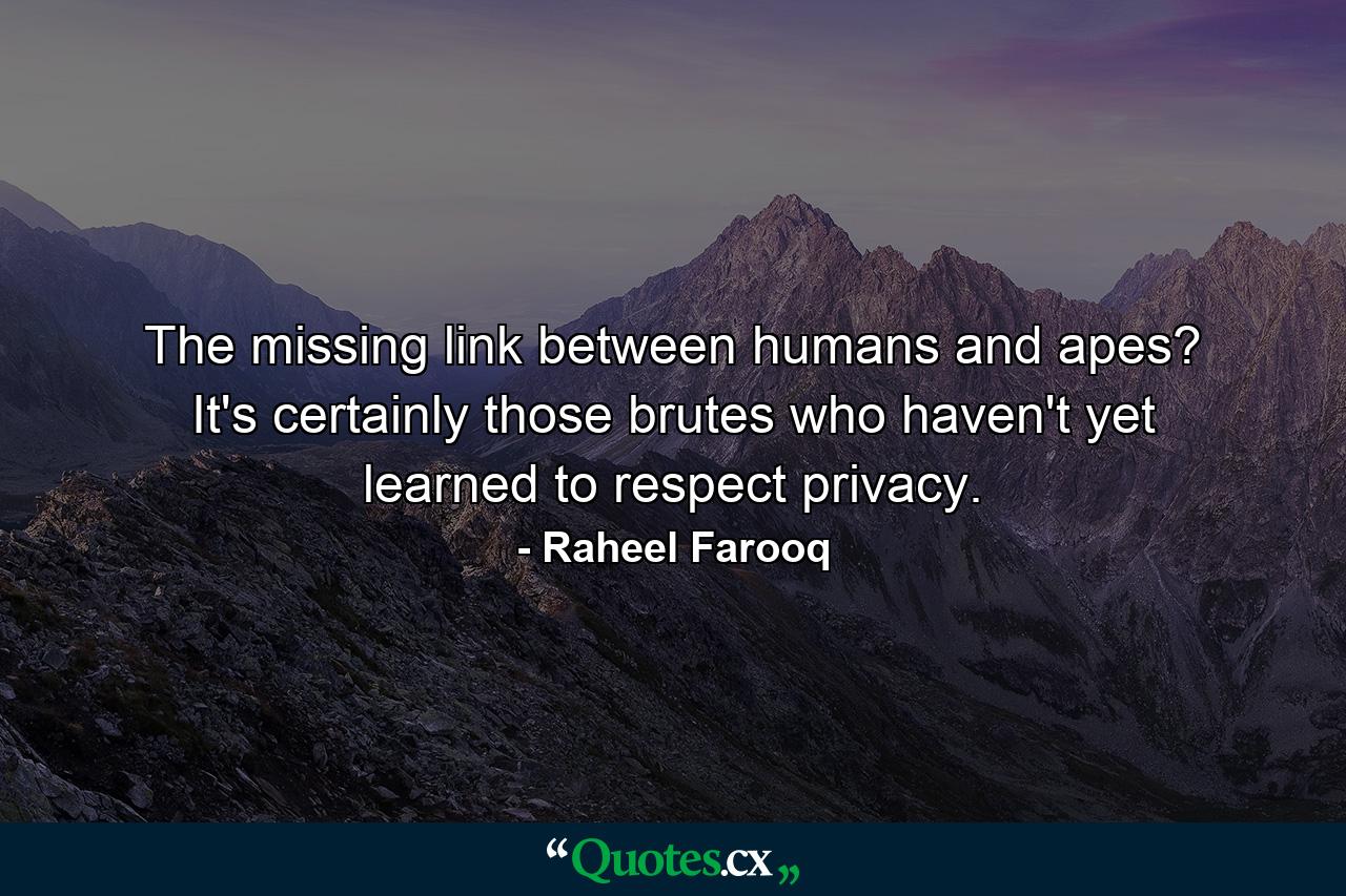 The missing link between humans and apes? It's certainly those brutes who haven't yet learned to respect privacy. - Quote by Raheel Farooq