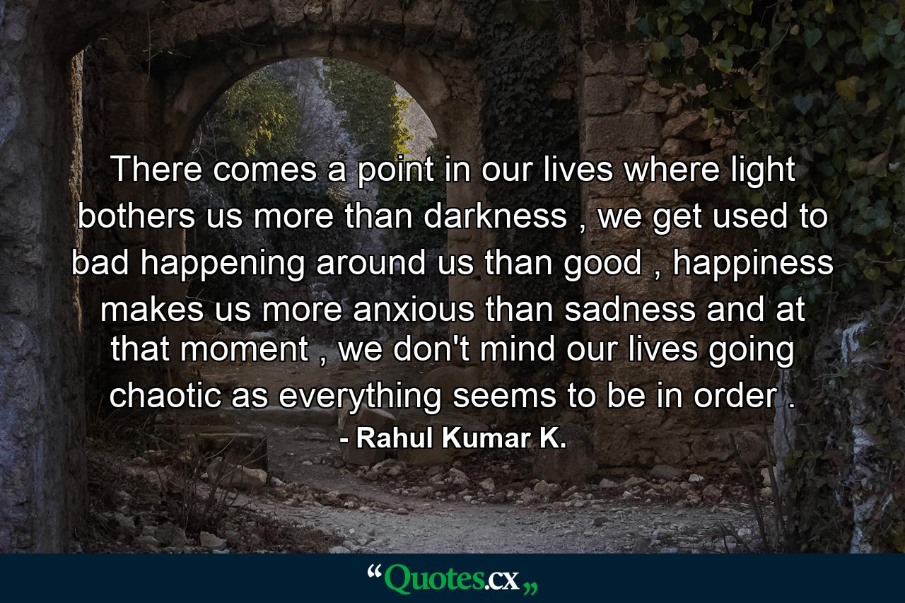 There comes a point in our lives where light bothers us more than darkness , we get used to bad happening around us than good , happiness makes us more anxious than sadness and at that moment , we don't mind our lives going chaotic as everything seems to be in order . - Quote by Rahul Kumar K.