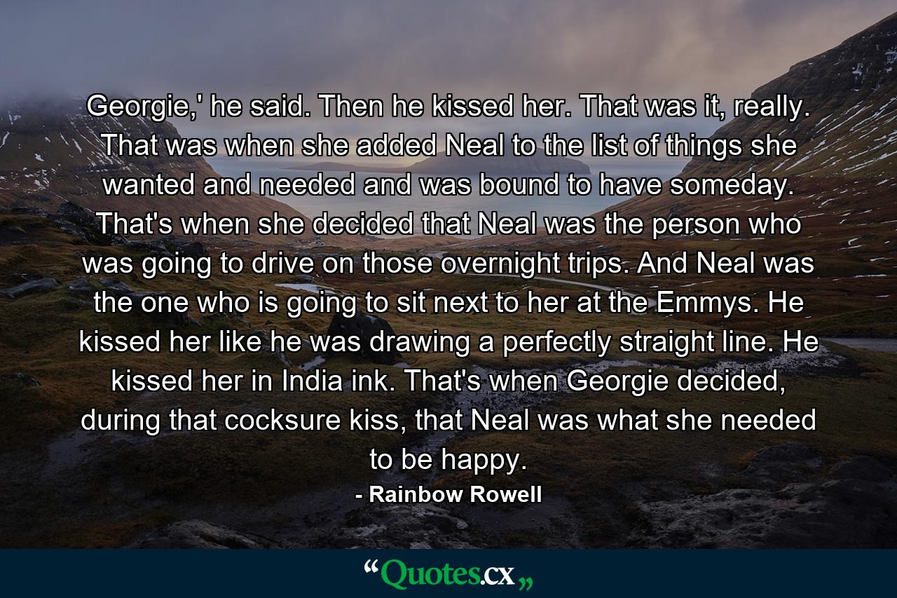 Georgie,' he said. Then he kissed her. That was it, really. That was when she added Neal to the list of things she wanted and needed and was bound to have someday. That's when she decided that Neal was the person who was going to drive on those overnight trips. And Neal was the one who is going to sit next to her at the Emmys. He kissed her like he was drawing a perfectly straight line. He kissed her in India ink. That's when Georgie decided, during that cocksure kiss, that Neal was what she needed to be happy. - Quote by Rainbow Rowell