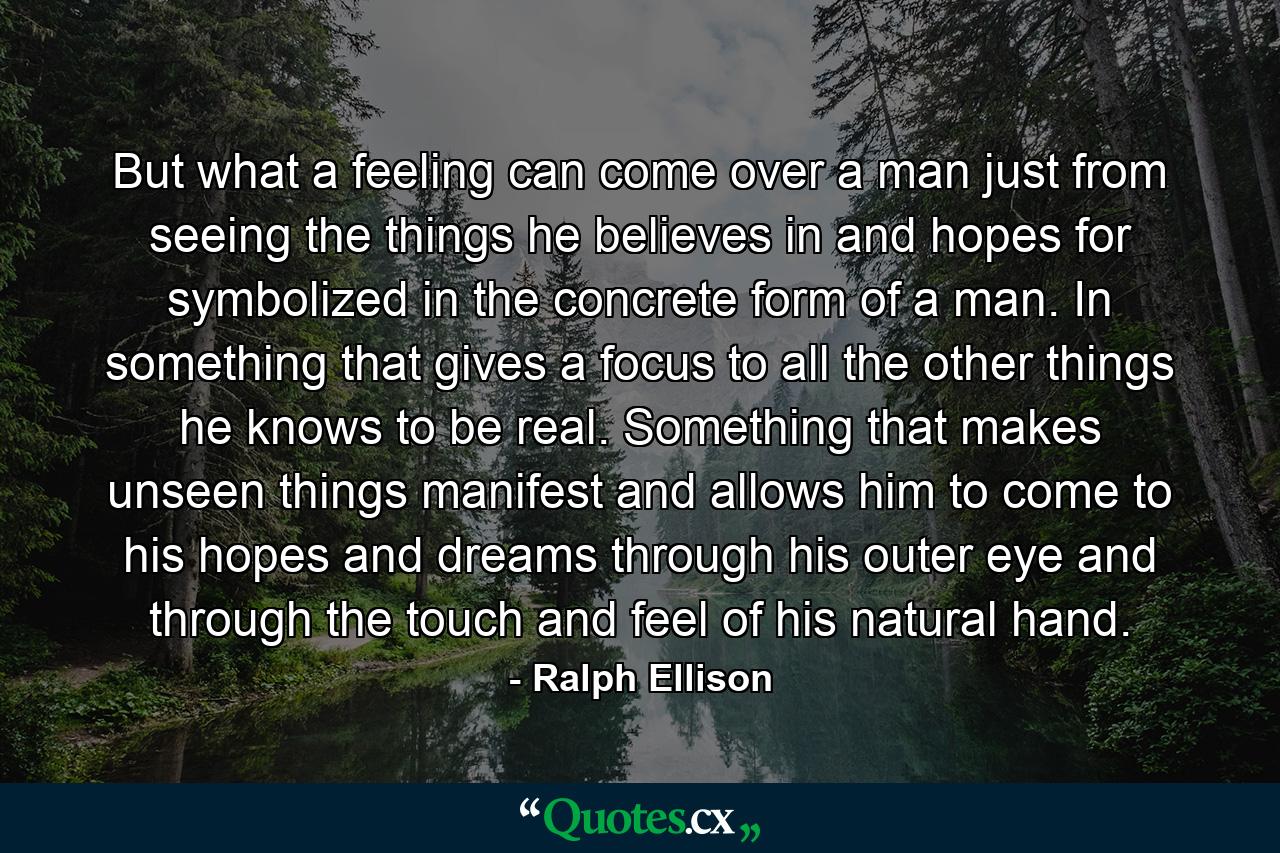 But what a feeling can come over a man just from seeing the things he believes in and hopes for symbolized in the concrete form of a man. In something that gives a focus to all the other things he knows to be real. Something that makes unseen things manifest and allows him to come to his hopes and dreams through his outer eye and through the touch and feel of his natural hand. - Quote by Ralph Ellison